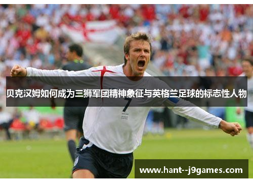 贝克汉姆如何成为三狮军团精神象征与英格兰足球的标志性人物 贝克汉姆如何成为三狮军团精神象征与英格兰足球的标志性人物