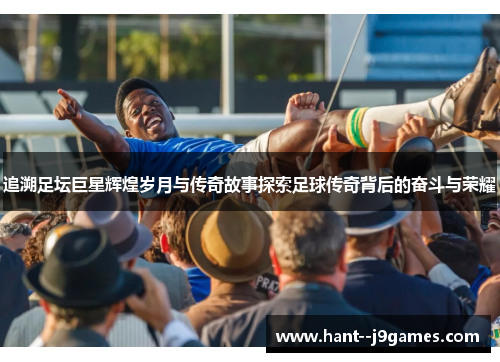 追溯足坛巨星辉煌岁月与传奇故事探索足球传奇背后的奋斗与荣耀