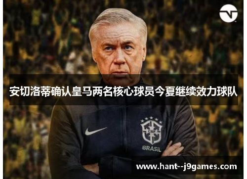 安切洛蒂确认皇马两名核心球员今夏继续效力球队 安切洛蒂确认皇马两名核心球员今夏继续效力球队