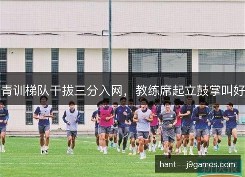 青训梯队干拔三分入网，教练席起立鼓掌叫好